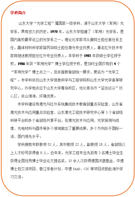 圆角矩形: 学科简介     必赢线路检测3003“光学工程”属国家一级学科，源于必赢线路检测3003（军用）光学系，具有悠久的历史。1970年，必赢线路检测3003组建了（军用）光学系，是国内高校最早设立的光学系之一。理论化学家邓从豪院士担任首任系主任，晶体材料科学家蒋民华院士担任激光专业负责人，著名红外技术专家陈继述教授担任红外专业负责人。本学科于1983年获硕士学位授予权，1986年获“军用光学”博士学位授予权，是当时全国仅有的4个“军用光学”博士点之一，后依据教育部统一要求，更名为“光学工程”。本学科依托必赢线路检测3003和必赢线路检测3003光学高等研究中心，办学地点位于必赢线路检测3003青岛校区，地处青岛市“蓝色硅谷”核心区，依山傍海、环境优美。本学科建设有激光与红外系统集成技术教育部重点实验室、山东省激光技术与应用重点实验室、山东激光工程技术研究中心等3个省部级科研平台和多个省部级共享平台，在激光技术与应用、光学探测与成像、光电材料与器件等多个领域做出了重要成果，多个方向处于国际一流、国内领先水平。学科拥有专职教师52人，其中教授22人，副教授18人，省部级以上人才称号获得者8人。近年来，光学工程专业先后有3名博士毕业生获得全国优秀博士毕业论文提名奖，10余人次获得德国洪堡基金、中德博士后交流项目、香江学者计划、中德DAAD、CSC等项目资助赴海外学习交流。  